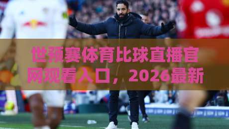 世预赛体育比球直播官网观看入口，2026最新观赛指南+避坑攻略