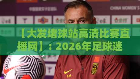 【大发堵球站高清比赛直播网】: 2026年足球迷必看的直播神器，实测体验报告