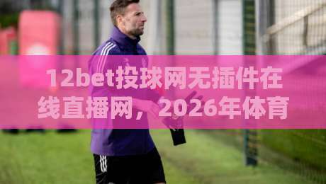 12bet投球网无插件在线直播网，2026年体育迷必知的三大观赛技巧