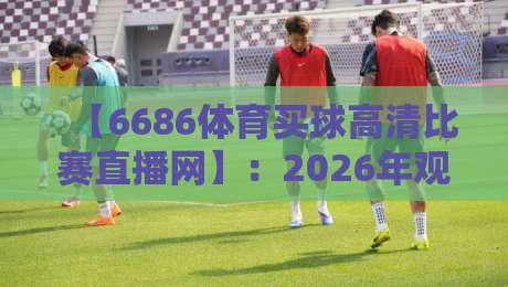 【6686体育买球高清比赛直播网】：2026年观赛新选择？高清直播与便捷体验全解析