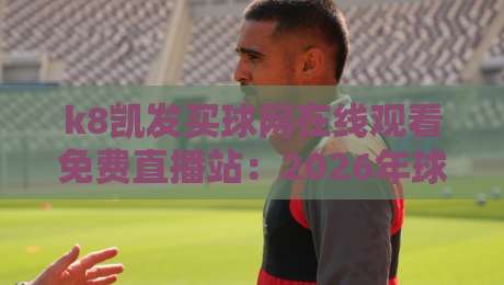 k8凯发买球网在线观看免费直播站：2026年球迷必知的五大观赛技巧