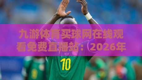 九游体育买球网在线观看免费直播站：2026年球迷必知的三大观赛技巧