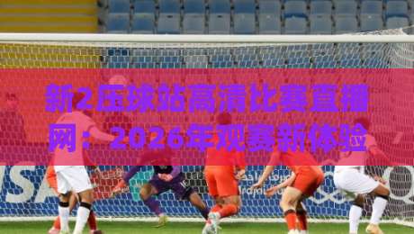 新2压球站高清比赛直播网：2026年观赛新体验，你试过没？(新2压球站高清比赛直播网)