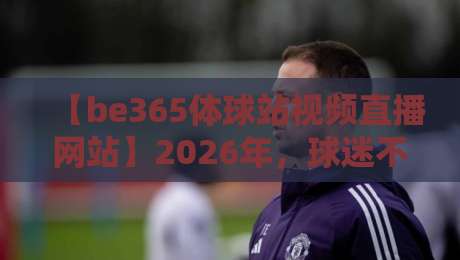 【be365体球站视频直播网站】2026年，球迷不可错过的五大理由！