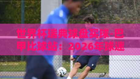 世界杯瑞典球盘买球-巴甲比球站:2026年球迷必看指南 世界杯瑞典球盘买球-巴甲比球站:2026年球迷必看指南