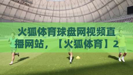 火狐体育球盘网视频直播网站，【火狐体育】2026年最新观赛体验全解析