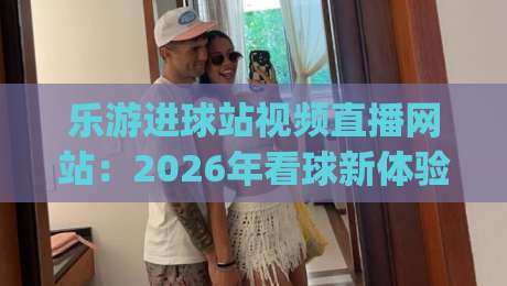 乐游进球站视频直播网站：2026年看球新体验(乐游进球站视频直播网站)
