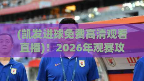 (凯发进球免费高清观看直播)！2026年观赛攻略：这些渠道真能免费看高清吗？