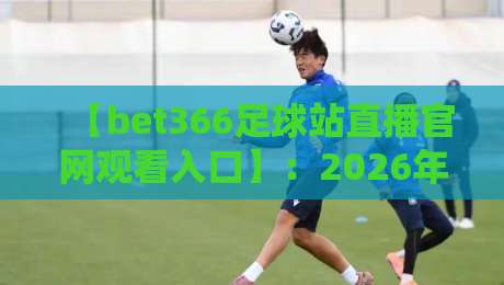 【bet366足球站直播官网观看入口】：2026年球迷必收藏的观赛攻略