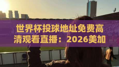 世界杯投球地址免费高清观看直播：2026美加墨世界杯观赛指南