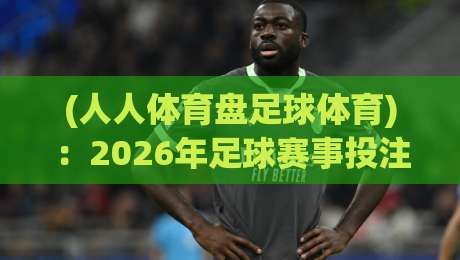 (人人体育盘足球体育):2026年足球赛事投注新趋势与实用指南
