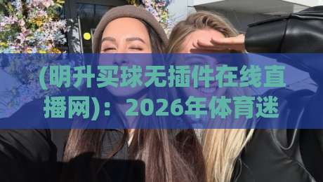 (明升买球无插件在线直播网)：2026年体育迷必备的高清看球神器