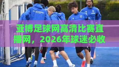 亚博足球网高清比赛直播网，2026年球迷必收的观赛指南