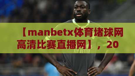 【manbetx体育堵球网高清比赛直播网】，2026年你不可错过的观赛神器