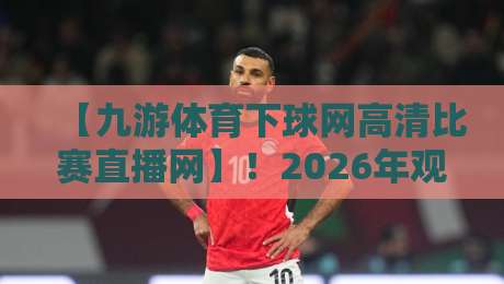 【九游体育下球网高清比赛直播网】！2026年观赛新体验，你试过吗？