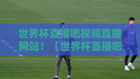 世界杯直播吧视频直播网站！【世界杯直播吧视频直播网站】2026年球迷必看指南