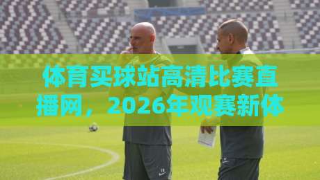 体育买球站高清比赛直播网，2026年观赛新体验！别错过这些升级亮点
