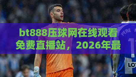 bt888压球网在线观看免费直播站，2026年最全观赛指南来了！