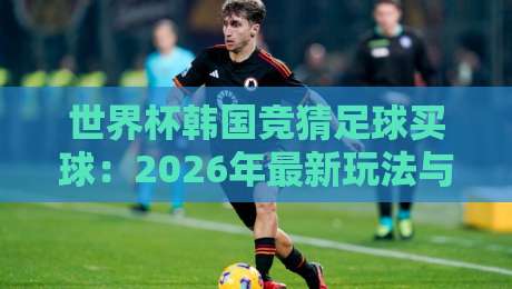 世界杯韩国竞猜足球买球:2026年最新玩法与避坑指南