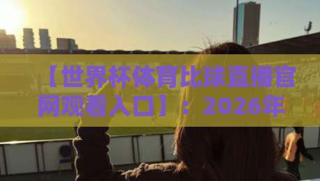 【世界杯体育比球直播官网观看入口】：2026年最新观赛指南与实用入口解析