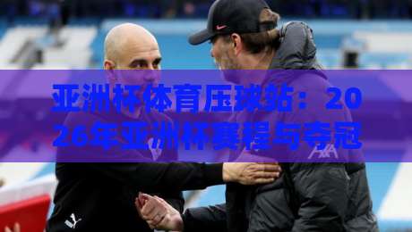 亚洲杯体育压球站:2026年亚洲杯赛程与夺冠热门深度解析
