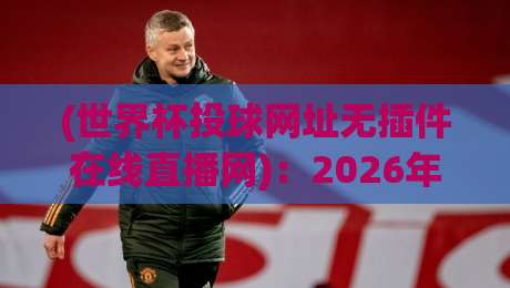 (世界杯投球网址无插件在线直播网)：2026年观赛新选择，告别卡顿与广告