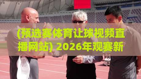 (预选赛体育让球视频直播网站) 2026年观赛新选择，这几个平台藏不住了