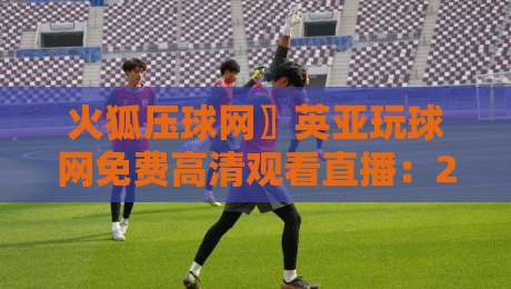 火狐压球网〗英亚玩球网免费高清观看直播：2026年实测体验与避坑指南
