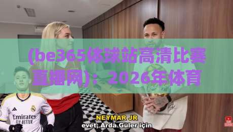 (be365体球站高清比赛直播网)：2026年体育迷必备的高清观赛神器，让你在家也能享受现场般的激情【be365体球站高清比赛直播网】