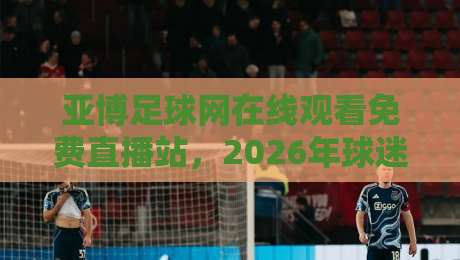 亚博足球网在线观看免费直播站，2026年球迷必备的观赛新选择！