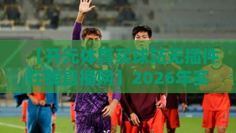 【开元体育买球站无插件在线直播网】2026年实测：无广告、零卡顿，真香还是踩雷？