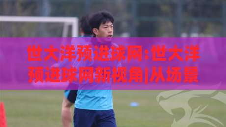 世大洋预进球网:世大洋预进球网新视角|从场景化预判到实战节奏的进阶思路(世大洋预进球网)-线上十大最稳体球网评级时间推荐直播源不卡顿在线观看