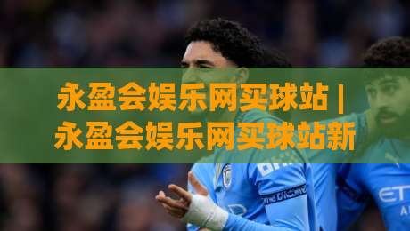 永盈会娱乐网买球站 | 永盈会娱乐网买球站新手指南：从注册到沉浸式体验的完整路径(永盈会娱乐网买球站)-最全手机信誉让球站低调看冠军走盘单双盘独赢波胆盘