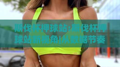 斯伐杯押球站:斯伐杯押球站新视角|从数据节奏看斯伐杯押球站的内容逻辑(斯伐杯押球站)-今日最新外围投球站动画水位精彩片段流畅代理1080P