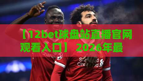 【12bet球盘站直播官网观看入口】 2026年最全实操指南，手把手带你找到稳定通道