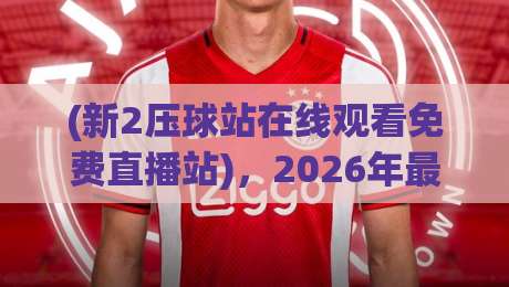 (新2压球站在线观看免费直播站)，2026年最新实测体验报告