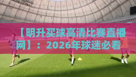 【明升买球高清比赛直播网】：2026年球迷必看的五大高清观赛技巧