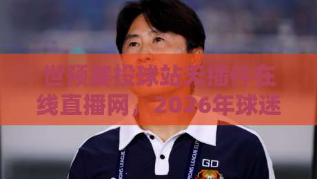 世预赛投球站无插件在线直播网，2026年球迷必备的免费高清看球神器！