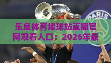 乐鱼体育堵球站直播官网观看入口：2026年最新直达通道与避坑指南