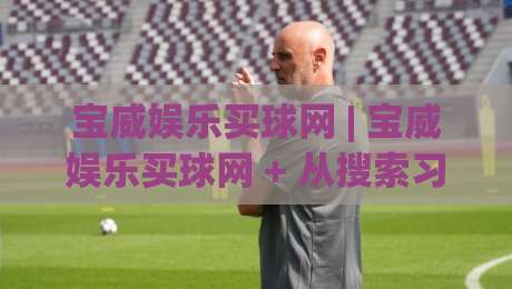 宝威娱乐买球网 | 宝威娱乐买球网 + 从搜索习惯到页面体验，宝威娱乐买球网 为何值得长期关注-今晚靠谱最火堵球网指南蓝光低水无需注册观看解说