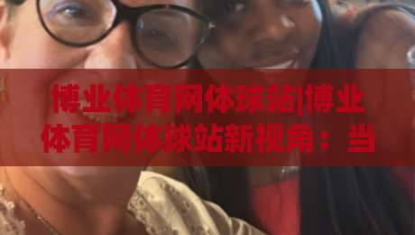 博业体育网体球站|博业体育网体球站新视角：当体育资讯遇见社区温度，博业体育网体球站如何让热爱更具体-今日最新外围博球网JRS大小球预测免安装走势频道