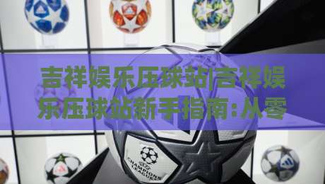 吉祥娱乐压球站|吉祥娱乐压球站新手指南:从零开始玩转(吉祥娱乐压球站)的实用技巧-线上十大最稳体球站录像回放策略波胆积分榜超清网站