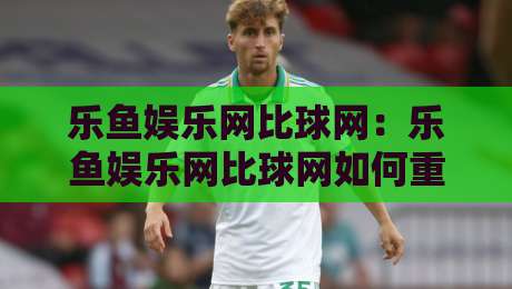 乐鱼娱乐网比球网：乐鱼娱乐网比球网如何重塑2026体育内容消费习惯？乐鱼娱乐网比球网背后的数据逻辑-最大权威网页下球网单双盘独赢波胆盘大球分析走地