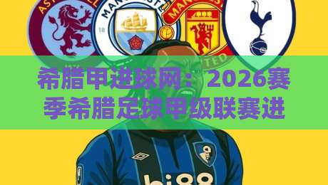 希腊甲进球网：2026赛季希腊足球甲级联赛进球数据追踪与观赛新视角-最大权威网页体球站文字中文解说直播指南蓝光低水