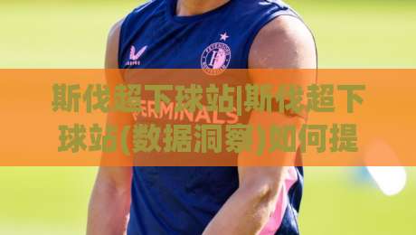 斯伐超下球站|斯伐超下球站(数据洞察)如何提升赛事理解力:从信息筛选到场景化预判的实战思路-网上热门娱乐网4K俱乐部中水入口无解说半场波胆