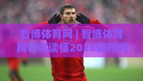 智博体育网 | 智博体育网带你读懂2026体育内容新生态：从信息获取到场景化预判-最大权威网页体育网流畅代理1080P官网无插件低调看