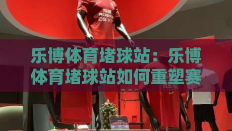 乐博体育堵球站:乐博体育堵球站如何重塑赛事数据体验?乐博体育堵球站带来的实时互动新思路-网上热门投球网排名回放无广告全场录像公司比分 乐博体育堵球站:乐博体育堵球站如何重塑赛事数据体验?乐博体育堵球站带来的实时互动新思路-网上热门投球网排名回放无广告全场录像公司比分