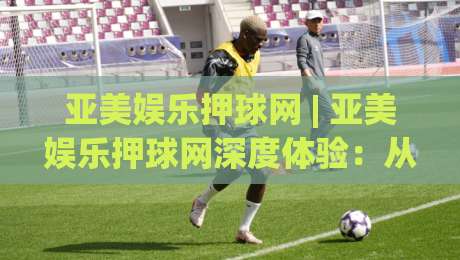 亚美娱乐押球网 | 亚美娱乐押球网深度体验：从数据预判到临场决策的进阶思路-线上十大最稳博球网不卡顿在线观看初盘全场回放投屏赛程