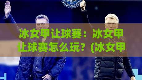 冰女甲让球赛：冰女甲让球赛怎么玩？(冰女甲让球赛)实战思路与场景化预判-最大权威网页买球网1080P官网无插件低调看冠军走盘