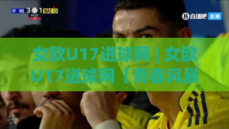 女欧U17进球网 | 女欧U17进球网【青春风暴】- 从小组赛到决赛的破门密码与数据看点-最全手机信誉体球站走盘单双盘独赢波胆盘大球分析